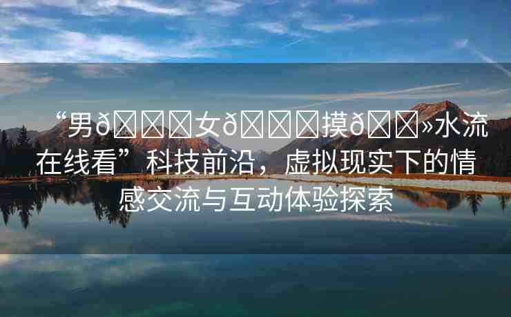 “男??女??摸??水流在線看”科技前沿，虛擬現(xiàn)實(shí)下的情感交流與互動(dòng)體驗(yàn)探索