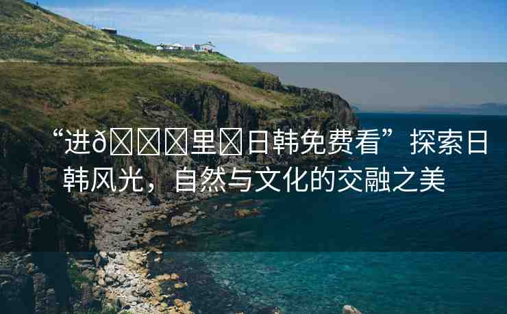 “進(jìn)??里?日韓免費(fèi)看”探索日韓風(fēng)光，自然與文化的交融之美