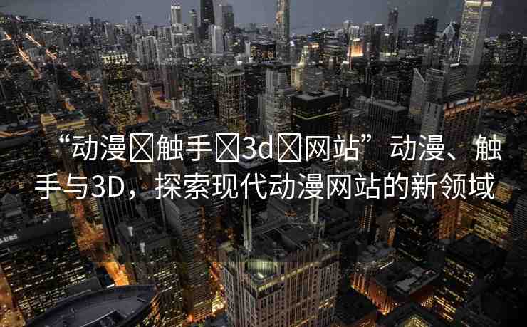 “動(dòng)漫?觸手?3d?網(wǎng)站”動(dòng)漫、觸手與3D，探索現(xiàn)代動(dòng)漫網(wǎng)站的新領(lǐng)域