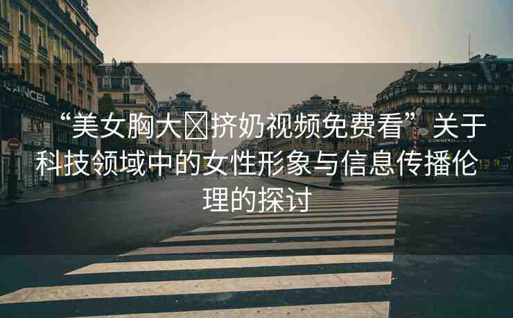 “美女胸大?擠奶視頻免費(fèi)看”關(guān)于科技領(lǐng)域中的女性形象與信息傳播倫理的探討
