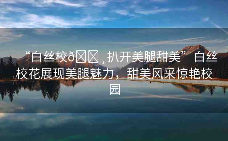 “白絲校??扒開(kāi)美腿甜美”白絲?；ㄕ宫F(xiàn)美腿魅力，甜美風(fēng)采驚艷校園