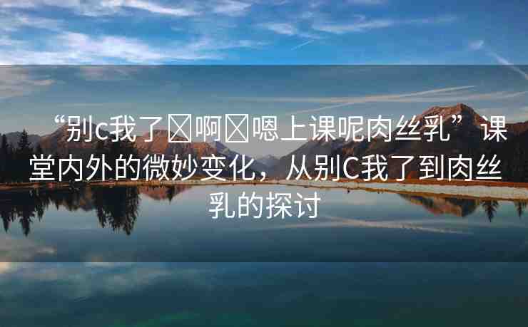 “別c我了?啊?嗯上課呢肉絲乳”課堂內外的微妙變化，從別C我了到肉絲乳的探討