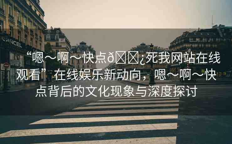 “嗯～啊～快點(diǎn)??死我網(wǎng)站在線觀看”在線娛樂新動(dòng)向，嗯～啊～快點(diǎn)背后的文化現(xiàn)象與深度探討