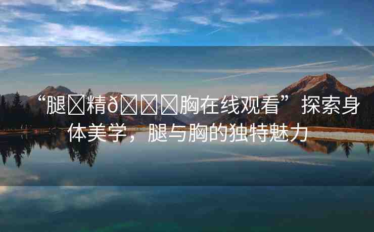 “腿?精??胸在線觀看”探索身體美學(xué)，腿與胸的獨(dú)特魅力