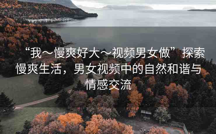 “我～慢爽好大～視頻男女做”探索慢爽生活，男女視頻中的自然和諧與情感交流
