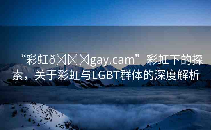 “彩虹??gay.cam”彩虹下的探索，關(guān)于彩虹與LGBT群體的深度解析