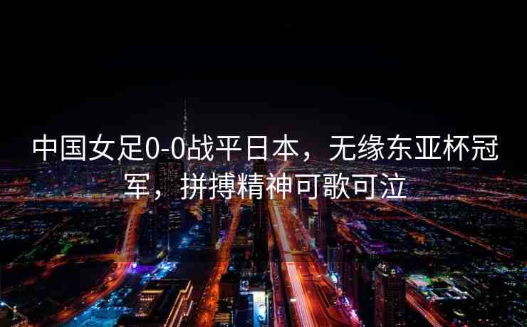 中國女足0-0戰(zhàn)平日本，無緣東亞杯冠軍，拼搏精神可歌可泣