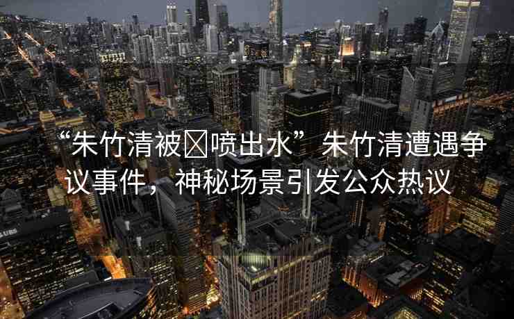 “朱竹清被?噴出水”朱竹清遭遇爭議事件，神秘場景引發(fā)公眾熱議