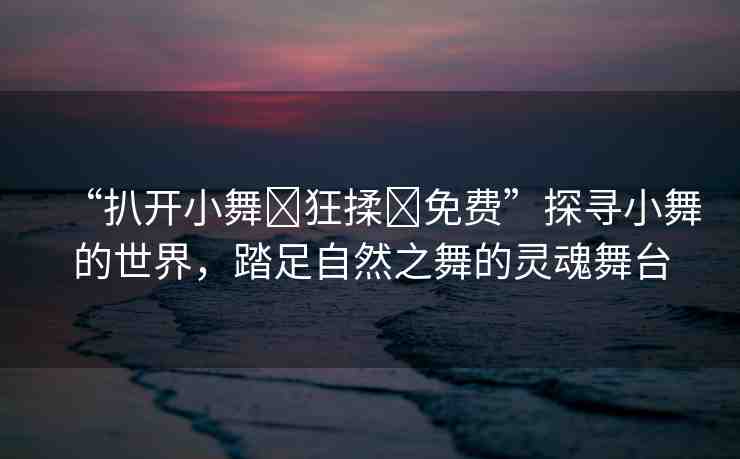 “扒開小舞?狂揉?免費”探尋小舞的世界，踏足自然之舞的靈魂舞臺