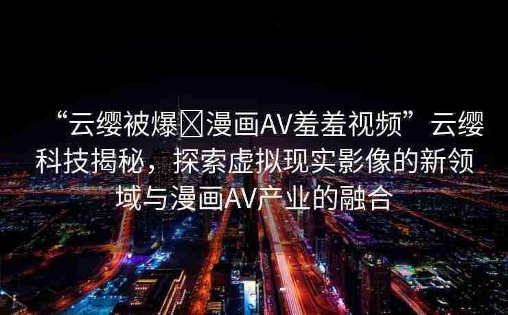 “云纓被爆?漫畫AV羞羞視頻”云纓科技揭秘，探索虛擬現(xiàn)實(shí)影像的新領(lǐng)域與漫畫AV產(chǎn)業(yè)的融合