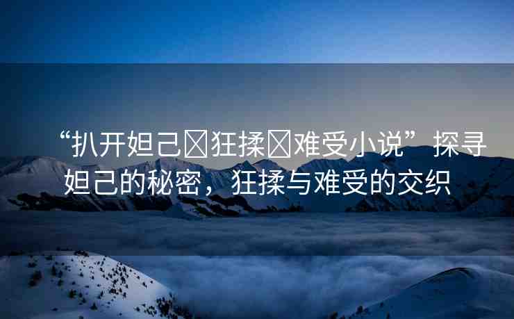 “扒開妲己?狂揉?難受小說”探尋妲己的秘密，狂揉與難受的交織