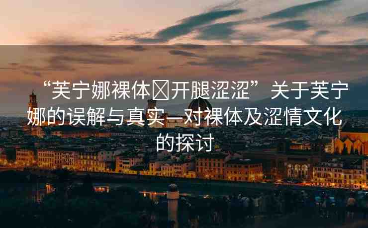 “芙寧娜裸體?開腿澀澀”關(guān)于芙寧娜的誤解與真實(shí)—對(duì)裸體及澀情文化的探討