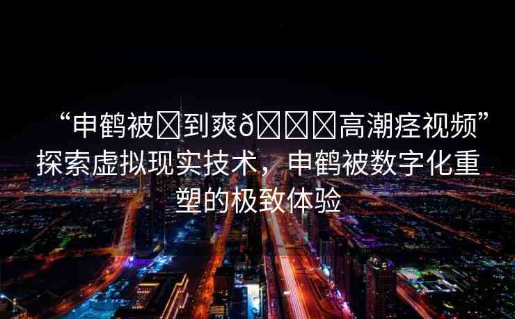 “申鶴被?到爽??高潮痙視頻”探索虛擬現(xiàn)實(shí)技術(shù)，申鶴被數(shù)字化重塑的極致體驗