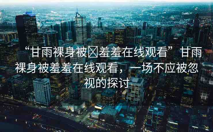 “甘雨裸身被?羞羞在線觀看”甘雨裸身被羞羞在線觀看，一場不應(yīng)被忽視的探討