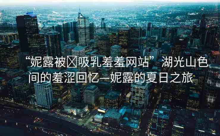 “妮露被?吸乳羞羞網(wǎng)站”湖光山色間的羞澀回憶—妮露的夏日之旅