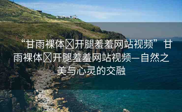 “甘雨裸體?開腿羞羞網(wǎng)站視頻”甘雨裸體?開腿羞羞網(wǎng)站視頻—自然之美與心靈的交融