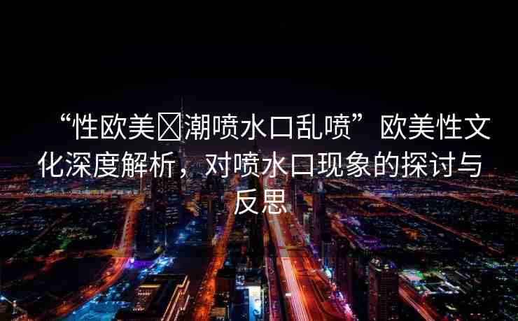 “性歐美?潮噴水口亂噴”歐美性文化深度解析，對噴水口現(xiàn)象的探討與反思