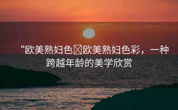 “歐美熟婦色?歐美熟婦色彩，一種跨越年齡的美學(xué)欣賞