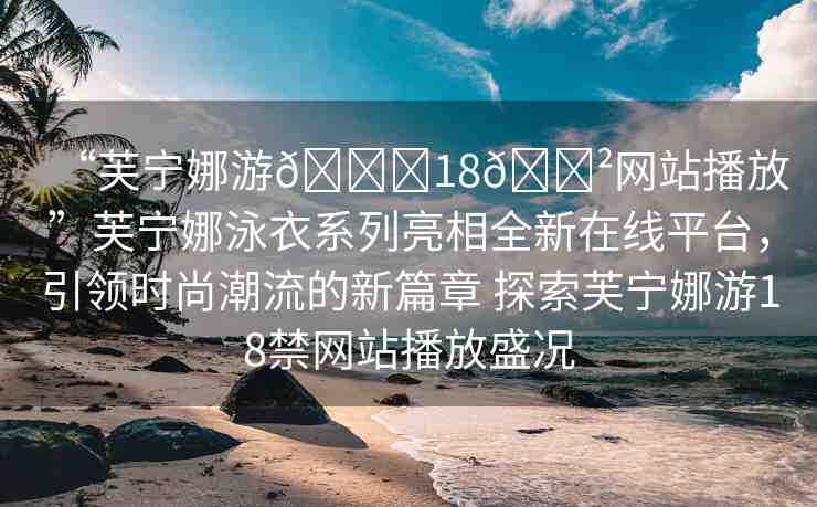 “芙寧娜游??18??網(wǎng)站播放”芙寧娜泳衣系列亮相全新在線平臺，引領(lǐng)時尚潮流的新篇章 探索芙寧娜游18禁網(wǎng)站播放盛況