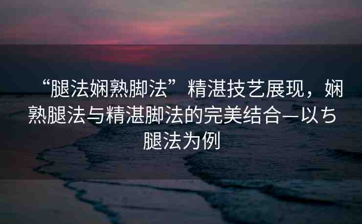 “腿法嫻熟腳法”精湛技藝展現(xiàn)，嫻熟腿法與精湛腳法的完美結(jié)合—以ち腿法為例