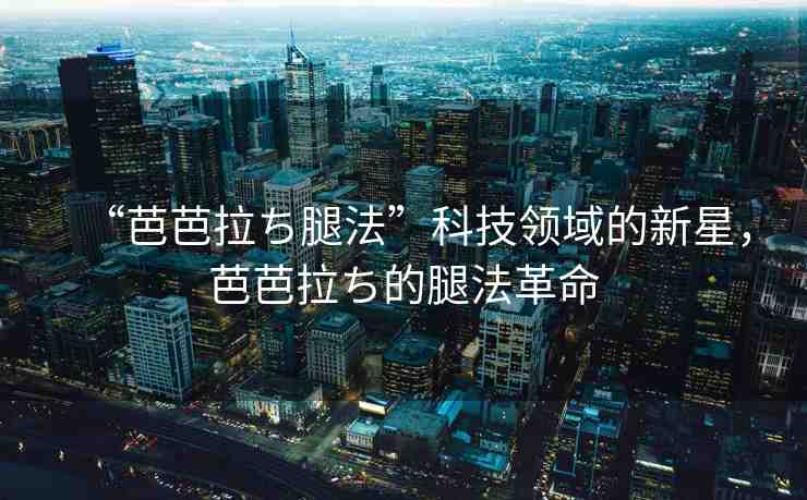“芭芭拉ち腿法”科技領(lǐng)域的新星，芭芭拉ち的腿法革命