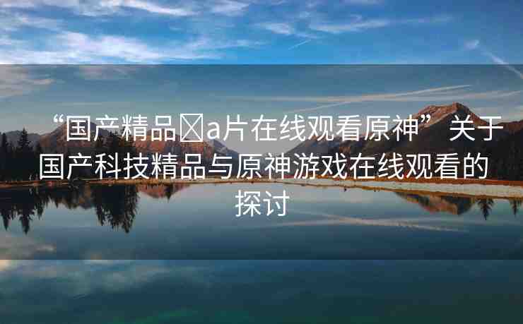 “國(guó)產(chǎn)精品?a片在線觀看原神”關(guān)于國(guó)產(chǎn)科技精品與原神游戲在線觀看的探討