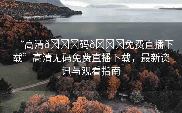 “高清??碼??免費直播下載”高清無碼免費直播下載，最新資訊與觀看指南