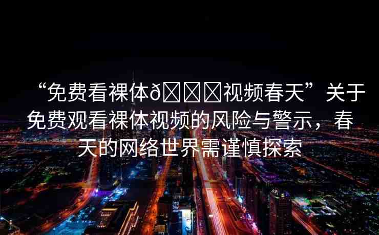 “免費(fèi)看裸體??視頻春天”關(guān)于免費(fèi)觀看裸體視頻的風(fēng)險(xiǎn)與警示，春天的網(wǎng)絡(luò)世界需謹(jǐn)慎探索