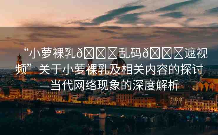 “小蘿裸乳??亂碼??遮視頻”關(guān)于小蘿裸乳及相關(guān)內(nèi)容的探討—當(dāng)代網(wǎng)絡(luò)現(xiàn)象的深度解析