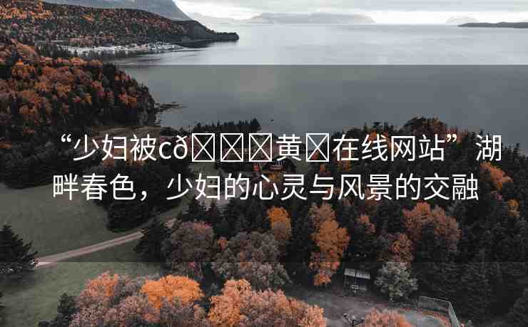 “少婦被c??黃?在線網(wǎng)站”湖畔春色，少婦的心靈與風(fēng)景的交融