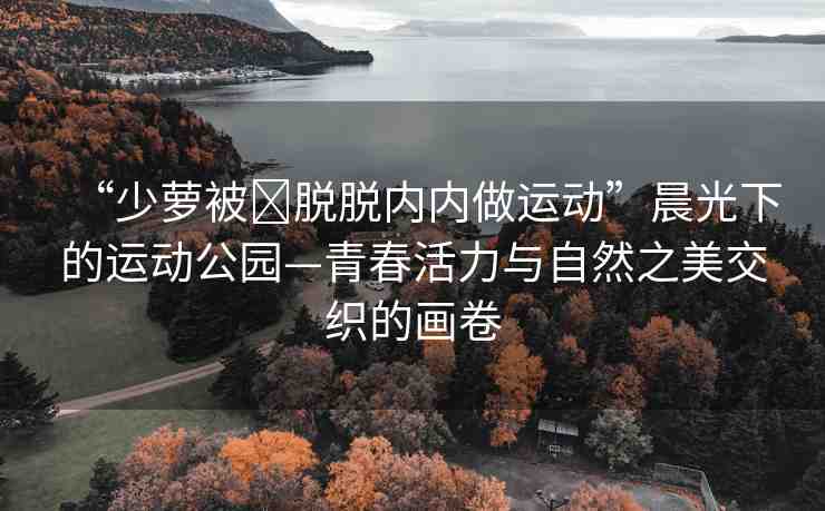 “少蘿被?脫脫內(nèi)內(nèi)做運動”晨光下的運動公園—青春活力與自然之美交織的畫卷