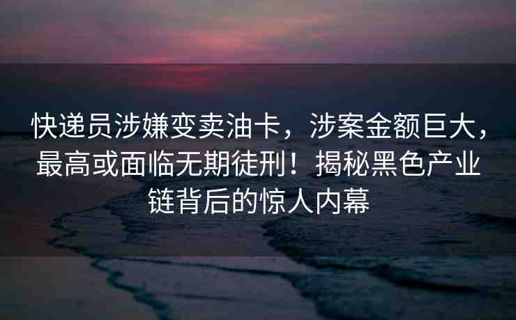 快遞員涉嫌變賣油卡，涉案金額巨大，最高或面臨無期徒刑！揭秘黑色產(chǎn)業(yè)鏈背后的驚人內(nèi)幕
