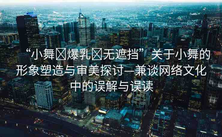 “小舞?爆乳?無遮擋”關于小舞的形象塑造與審美探討—兼談網(wǎng)絡文化中的誤解與誤讀