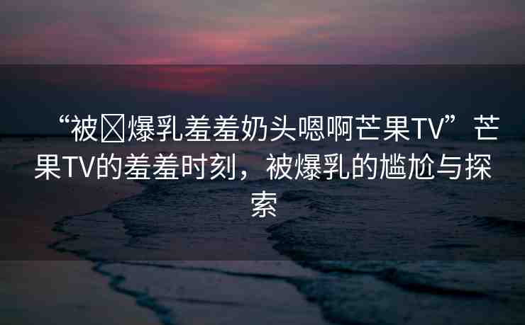 “被?爆乳羞羞奶頭嗯啊芒果TV”芒果TV的羞羞時刻，被爆乳的尷尬與探索