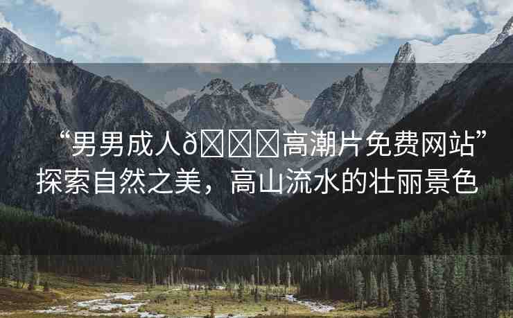 “男男成人??高潮片免費網(wǎng)站”探索自然之美，高山流水的壯麗景色
