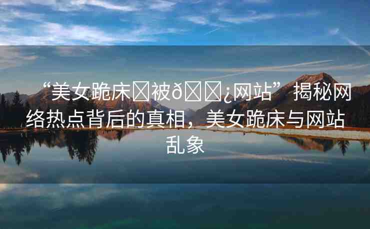 “美女跪床?被??網(wǎng)站”揭秘網(wǎng)絡(luò)熱點(diǎn)背后的真相，美女跪床與網(wǎng)站亂象