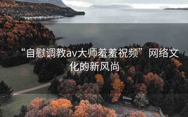 “自慰調(diào)教av大師羞羞祝頻”網(wǎng)絡(luò)文化的新風(fēng)尚