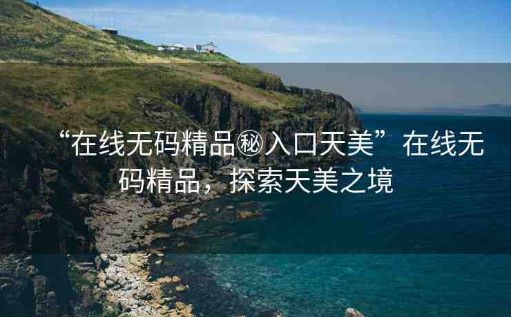 “在線無碼精品秘入口天美”在線無碼精品，探索天美之境