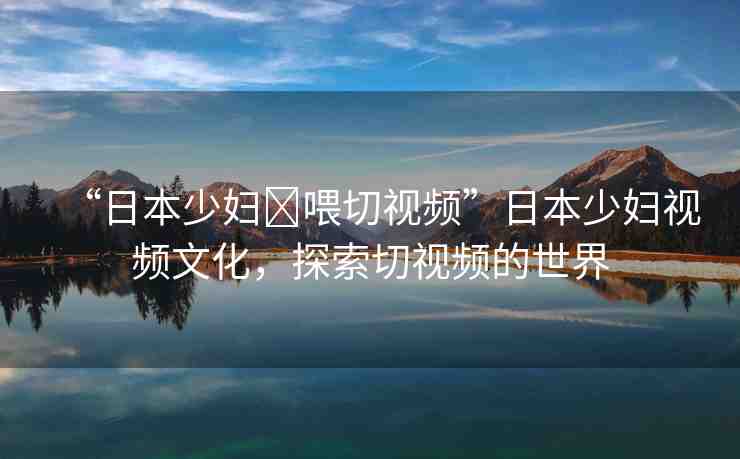 “日本少婦?喂切視頻”日本少婦視頻文化，探索切視頻的世界