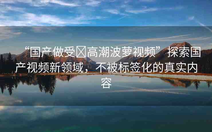 “國產(chǎn)做受?高潮波蘿視頻”探索國產(chǎn)視頻新領(lǐng)域，不被標簽化的真實內(nèi)容