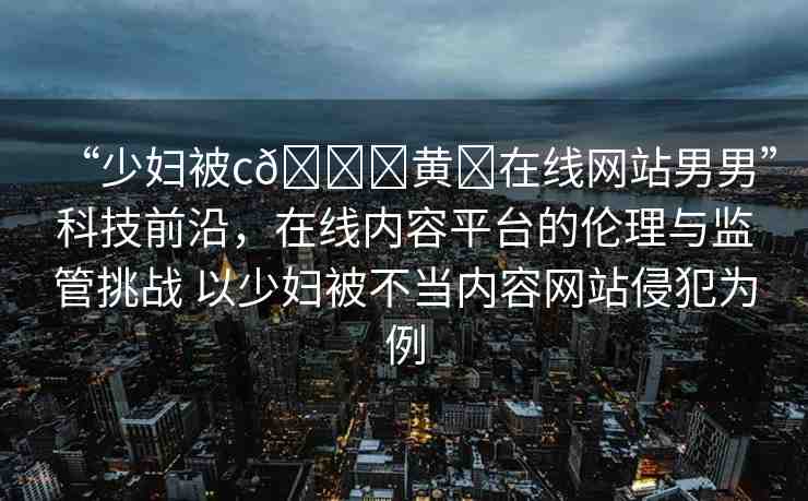 “少婦被c??黃?在線網(wǎng)站男男”科技前沿，在線內(nèi)容平臺的倫理與監(jiān)管挑戰(zhàn) 以少婦被不當(dāng)內(nèi)容網(wǎng)站侵犯為例