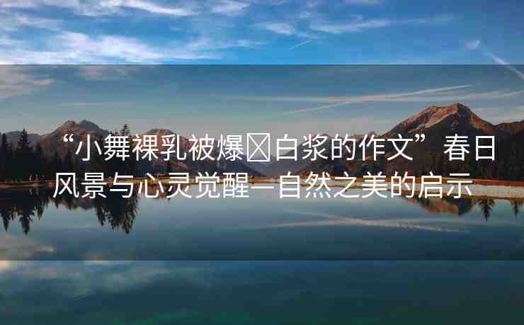 “小舞裸乳被爆?白漿的作文”春日風(fēng)景與心靈覺(jué)醒—自然之美的啟示