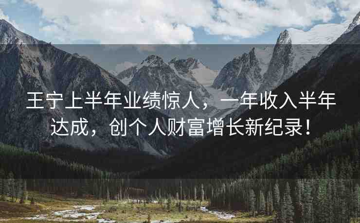 王寧上半年業(yè)績驚人，一年收入半年達(dá)成，創(chuàng)個人財富增長新紀(jì)錄！
