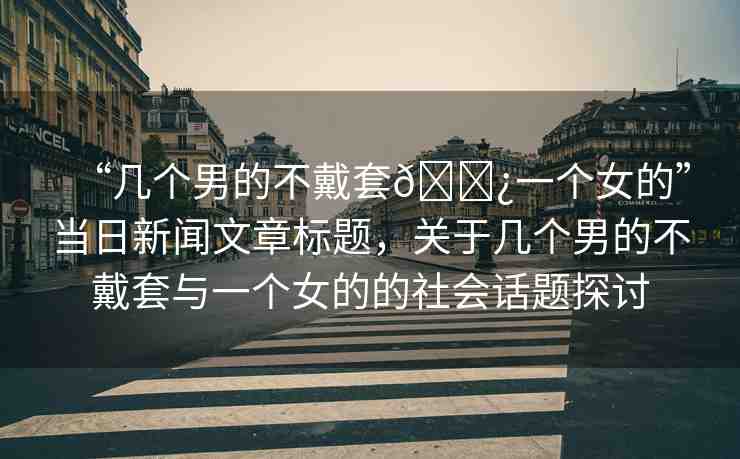 “幾個男的不戴套??一個女的”當日新聞文章標題，關(guān)于幾個男的不戴套與一個女的的社會話題探討
