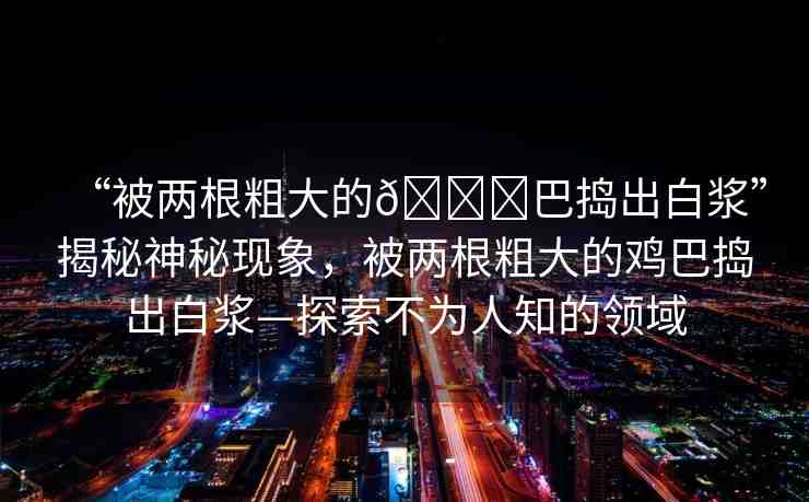 “被兩根粗大的??巴搗出白漿”揭秘神秘現(xiàn)象，被兩根粗大的雞巴搗出白漿—探索不為人知的領(lǐng)域