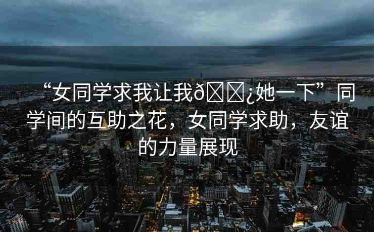 “女同學求我讓我??她一下”同學間的互助之花，女同學求助，友誼的力量展現(xiàn)