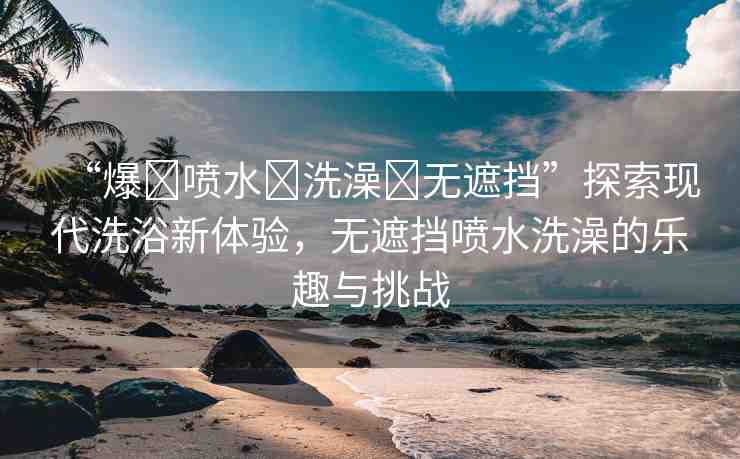 “爆?噴水?洗澡?無(wú)遮擋”探索現(xiàn)代洗浴新體驗(yàn)，無(wú)遮擋噴水洗澡的樂(lè)趣與挑戰(zhàn)