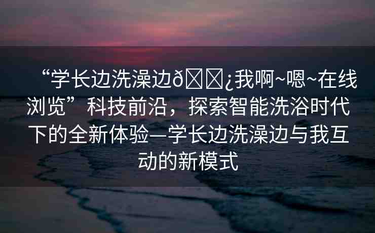 “學長邊洗澡邊??我啊~嗯~在線瀏覽”科技前沿，探索智能洗浴時代下的全新體驗—學長邊洗澡邊與我互動的新模式