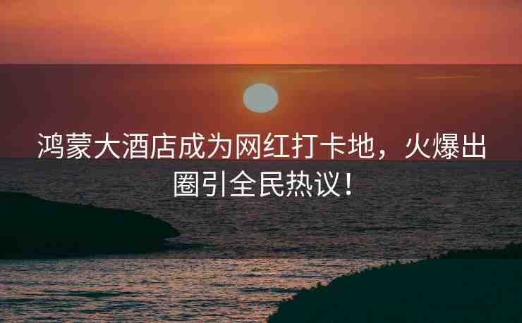 鴻蒙大酒店成為網(wǎng)紅打卡地，火爆出圈引全民熱議！