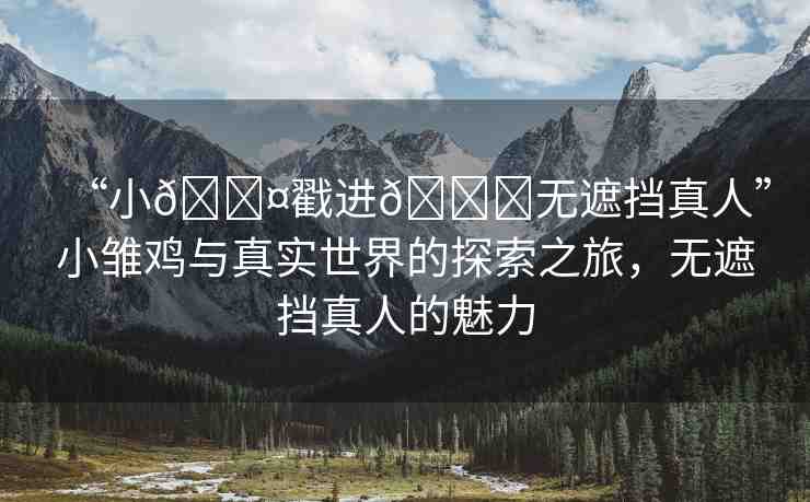 “小??戳進(jìn)??無(wú)遮擋真人”小雛雞與真實(shí)世界的探索之旅，無(wú)遮擋真人的魅力